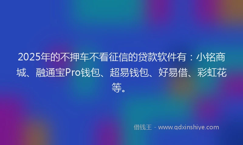 2025年的不押车不看征信的贷款软件有：小铭商城、融通宝Pro钱包、超易钱包、好易借、彩虹花等。