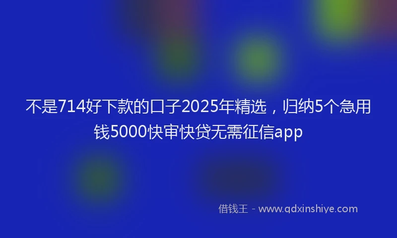 不是714好下款的口子2025年精选，归纳5个急用钱5000快审快贷无需征信app