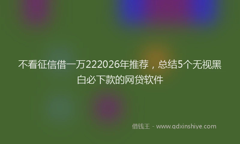 不看征信借一万222026年推荐，总结5个无视黑白必下款的网贷软件