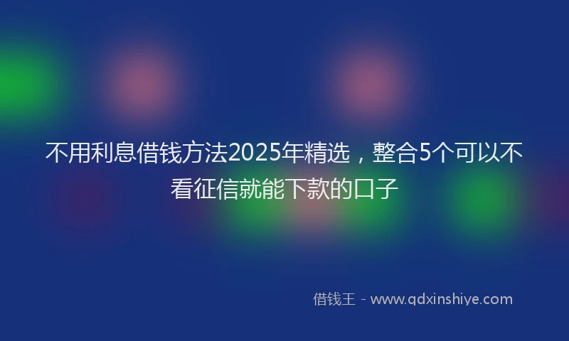 不用利息借钱方法2025年精选，整合5个可以不看征信就能下款的口子