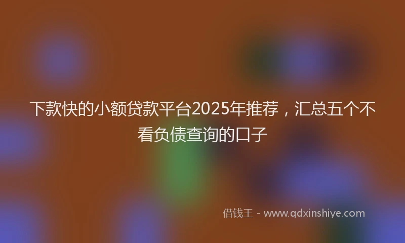 下款快的小额贷款平台2025年推荐，汇总五个不看负债查询的口子