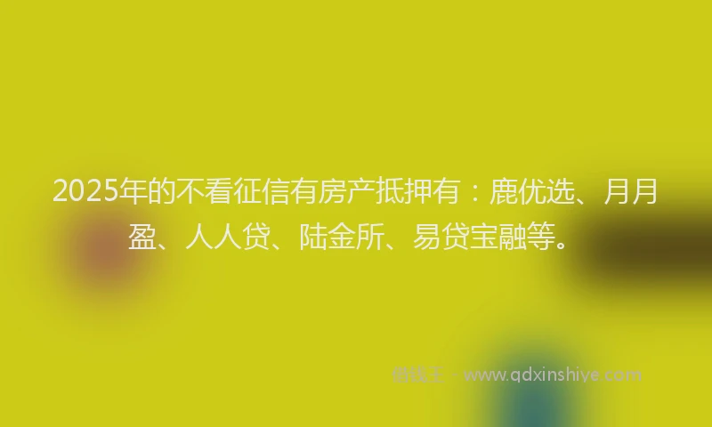 2025年的不看征信有房产抵押有：鹿优选、月月盈、人人贷、陆金所、易贷宝融等。