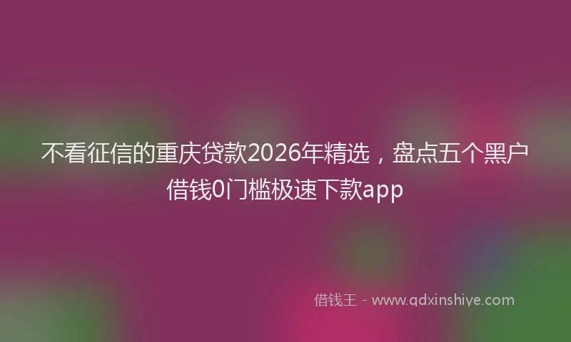 不看征信的重庆贷款2026年精选,盘点五个黑户借钱0门槛极速下款app