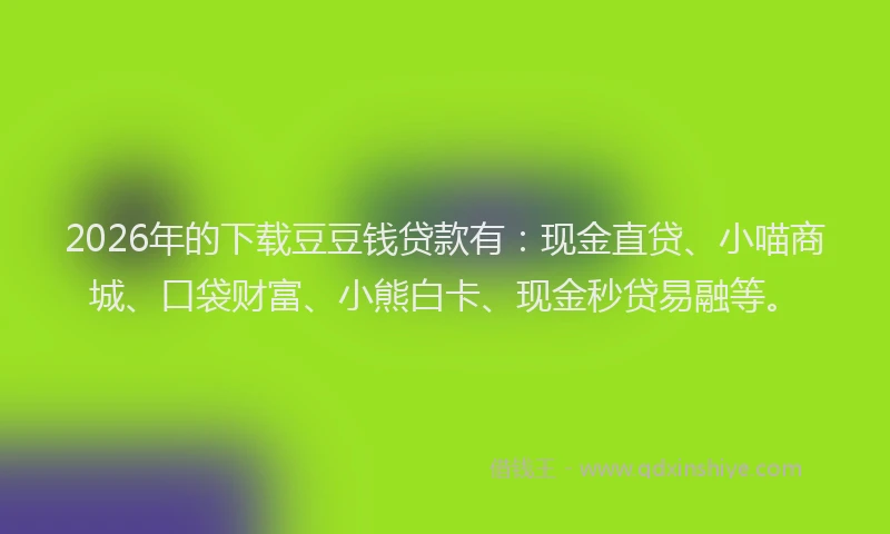 2026年的下载豆豆钱贷款有：现金直贷、小喵商城、口袋财富、小熊白卡、现金秒贷易融等。