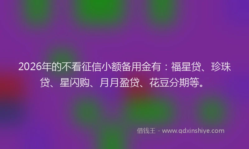 2026年的不看征信小额备用金有：福星贷、珍珠贷、星闪购、月月盈贷、花豆分期等。