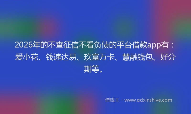 2026年的不查征信不看负债的平台借款app有：爱小花、钱速达易、玖富万卡、慧融钱包、好分期等。