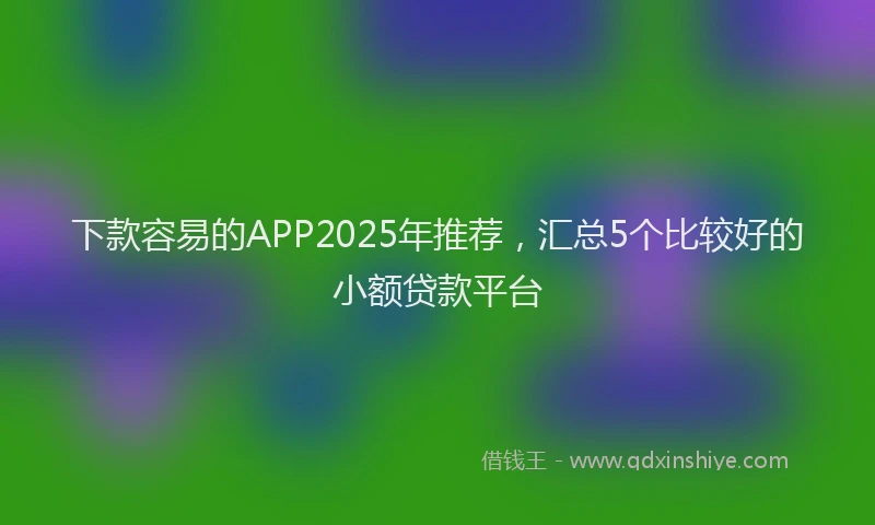 下款容易的APP2025年推荐，汇总5个比较好的小额贷款平台