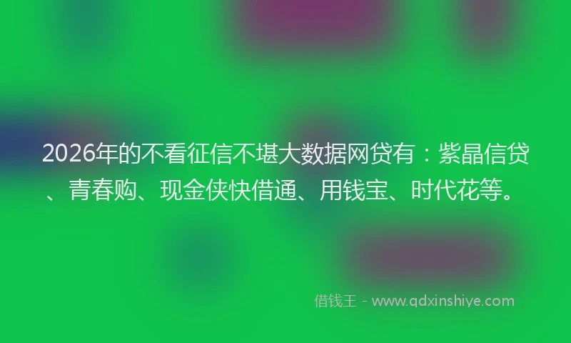 2026年的不看征信不堪大数据网贷有：紫晶信贷、青春购、现金侠快借通、用钱宝、时代花等。