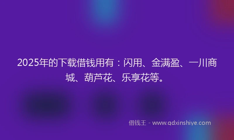 2025年的下载借钱用有：闪用、金满盈、一川商城、葫芦花、乐享花等。