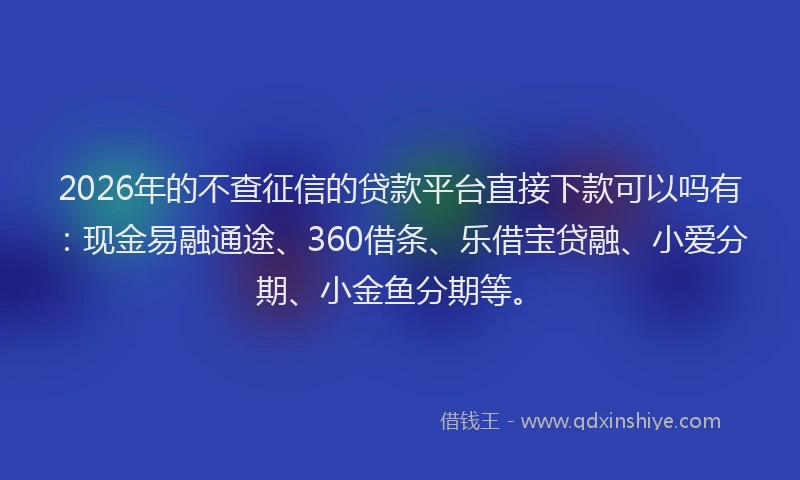 2026年的不查征信的贷款平台直接下款可以吗有：现金易融通途、360借条、乐借宝贷融、小爱分期、小金鱼分期等。