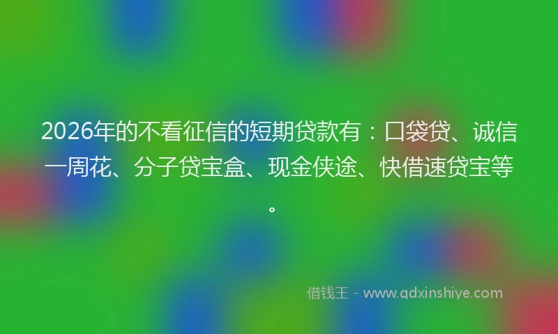 2026年的不看征信的短期贷款有：口袋贷、诚信一周花、分子贷宝盒、现金侠途、快借速贷宝等。