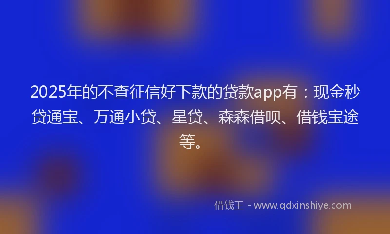 2025年的不查征信好下款的贷款app有：现金秒贷通宝、万通小贷、星贷、森森借呗、借钱宝途等。