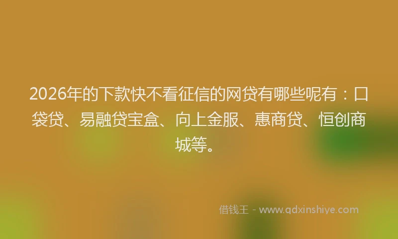 2026年的下款快不看征信的网贷有哪些呢有：口袋贷、易融贷宝盒、向上金服、惠商贷、恒创商城等。
