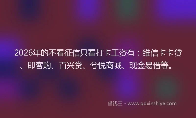 2026年的不看征信只看打卡工资有：维信卡卡贷、即客购、百兴贷、兮悦商城、现金易借等。