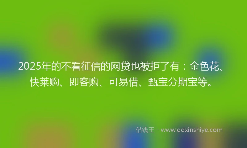 2025年的不看征信的网贷也被拒了有：金色花、快莱购、即客购、可易借、甄宝分期宝等。