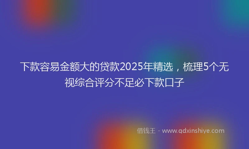 下款容易金额大的贷款2025年精选，梳理5个无视综合评分不足必下款口子