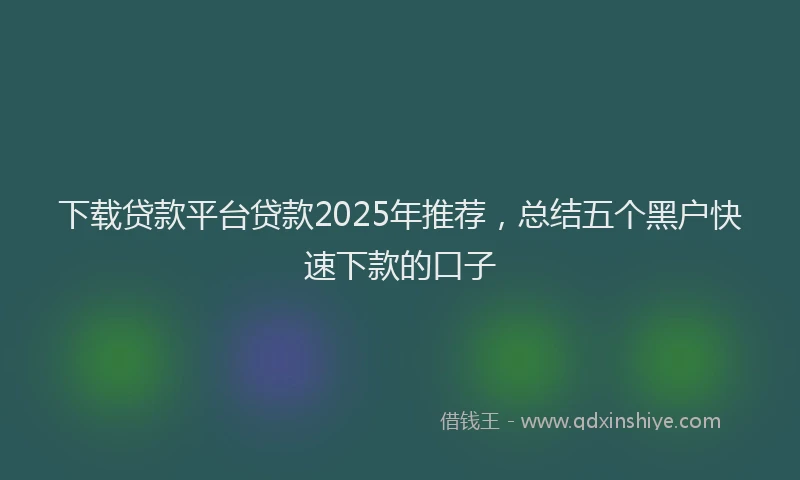 下载贷款平台贷款2025年推荐,总结五个黑户快速下款的口子