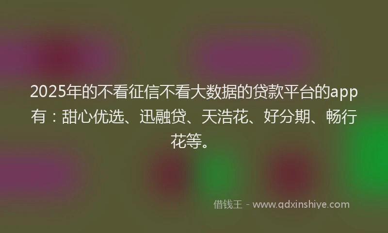 2025年的不看征信不看大数据的贷款平台的app有：甜心优选、迅融贷、天浩花、好分期、畅行花等。