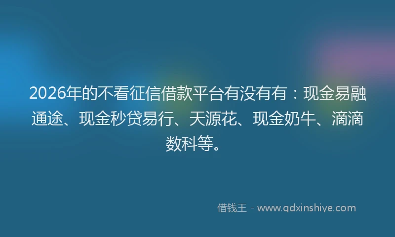 2026年的不看征信借款平台有没有有：现金易融通途、现金秒贷易行、天源花、现金奶牛、滴滴数科等。