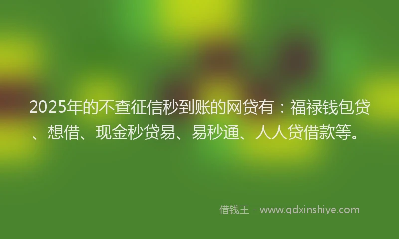 2025年的不查征信秒到账的网贷有：福禄钱包贷、想借、现金秒贷易、易秒通、人人贷借款等。