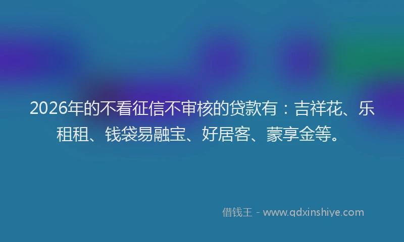 2026年的不看征信不审核的贷款有：吉祥花、乐租租、钱袋易融宝、好居客、蒙享金等。