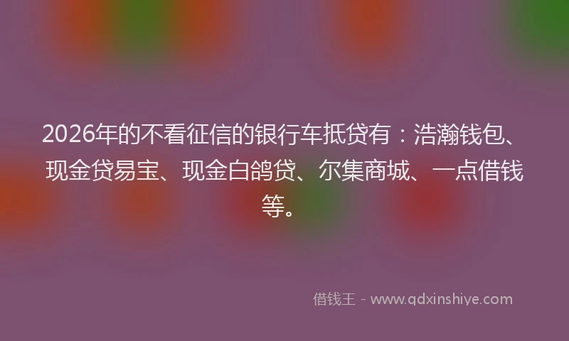 2026年的不看征信的银行车抵贷有：浩瀚钱包、现金贷易宝、现金白鸽贷、尔集商城、一点借钱等。