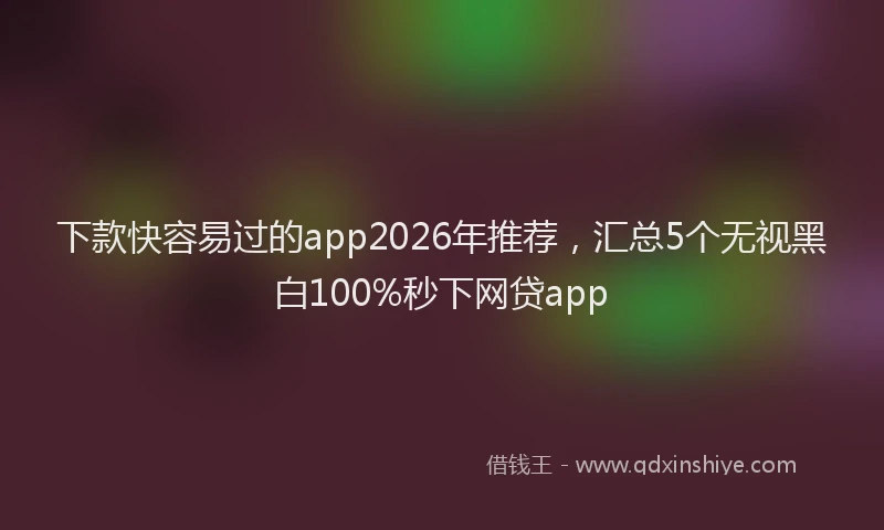 下款快容易过的app2026年推荐，汇总5个无视黑白100%秒下网贷app