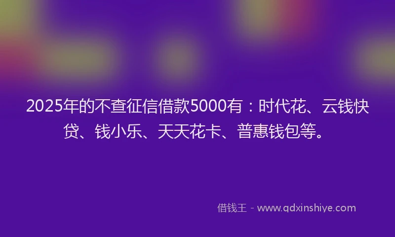 2025年的不查征信借款5000有:时代花、云钱快贷、钱小乐、天天花卡、普惠钱包等。