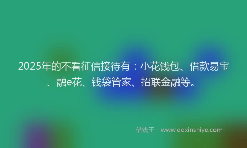 2025年的不看征信接待有：小花钱包、借款易宝、融e花、钱袋管家、招联金融等。