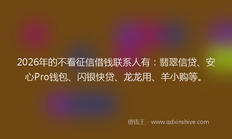 2026年的不看征信借钱联系人有：翡翠信贷、安心Pro钱包、闪银快贷、龙龙用、羊小购等。