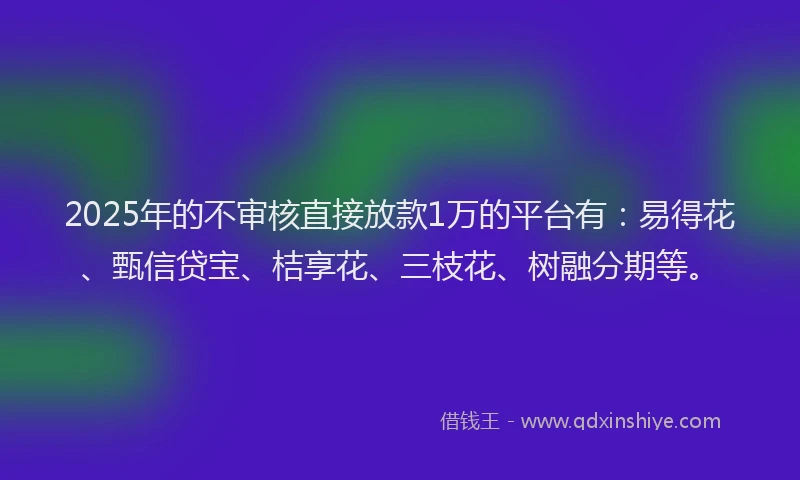 2025年的不审核直接放款1万的平台有：易得花、甄信贷宝、桔享花、三枝花、树融分期等。