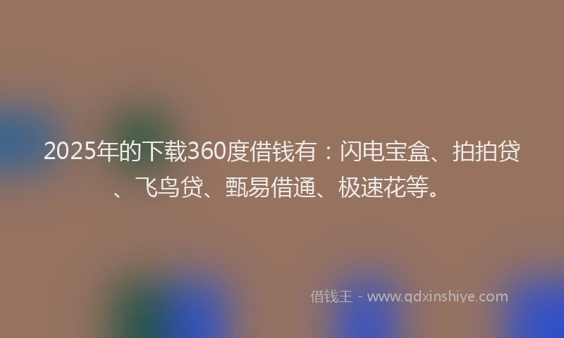 2025年的下载360度借钱有：闪电宝盒、拍拍贷、飞鸟贷、甄易借通、极速花等。