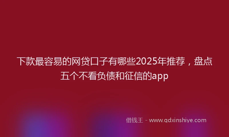 下款最容易的网贷口子有哪些2025年推荐，盘点五个不看负债和征信的app