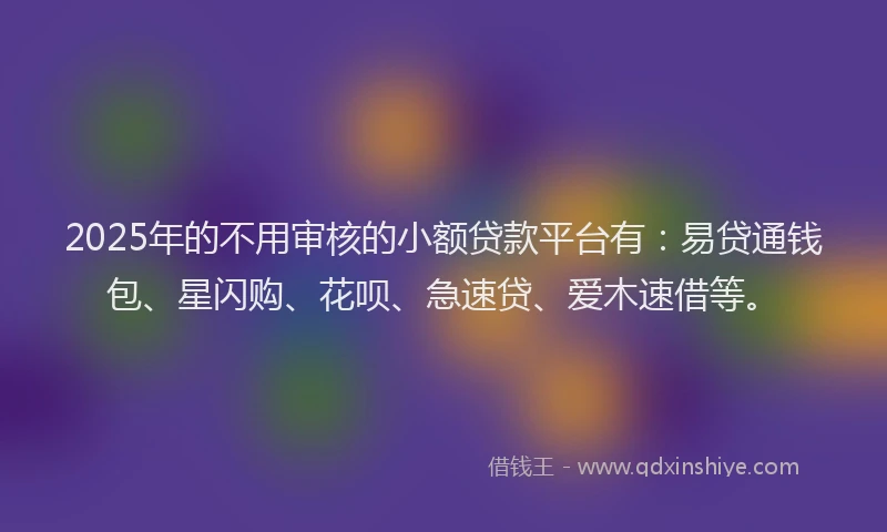 2025年的不用审核的小额贷款平台有:易贷通钱包、星闪购、花呗、急速贷、爱木速借等。