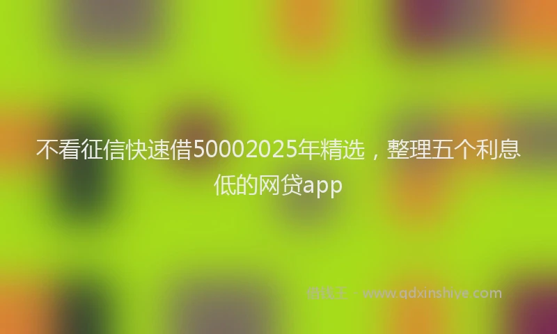不看征信快速借50002025年精选，整理五个利息低的网贷app