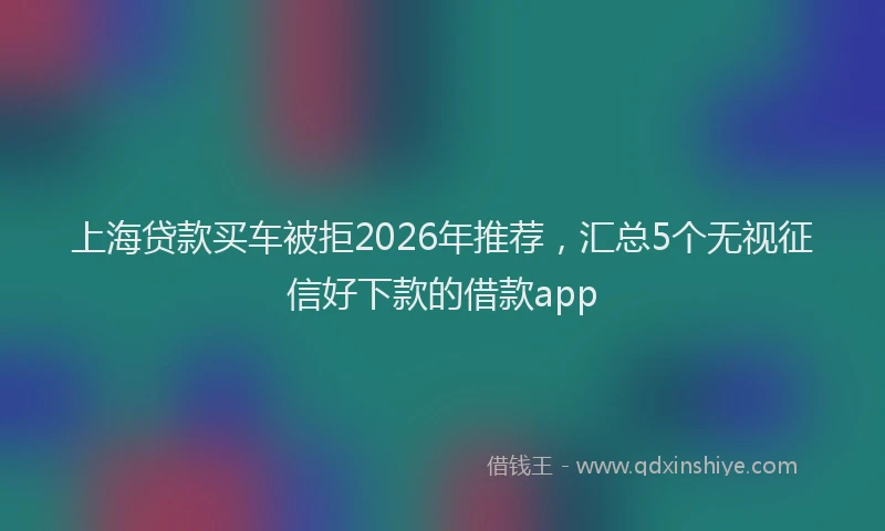 上海贷款买车被拒2026年推荐，汇总5个无视征信好下款的借款app