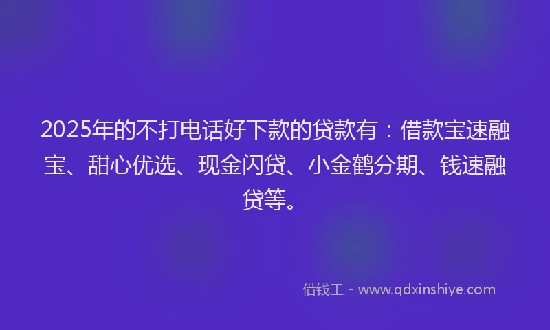 2025年的不打电话好下款的贷款有：借款宝速融宝、甜心优选、现金闪贷、小金鹤分期、钱速融贷等。