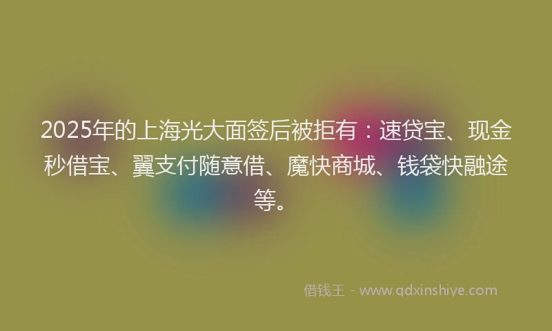 2025年的上海光大面签后被拒有：速贷宝、现金秒借宝、翼支付随意借、魔快商城、钱袋快融途等。