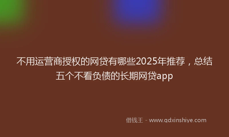 不用运营商授权的网贷有哪些2025年推荐，总结五个不看负债的长期网贷app