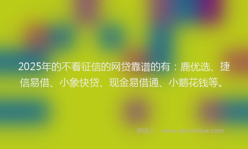 2025年的不看征信的网贷靠谱的有：鹿优选、捷信易借、小象快贷、现金易借通、小鹅花钱等。