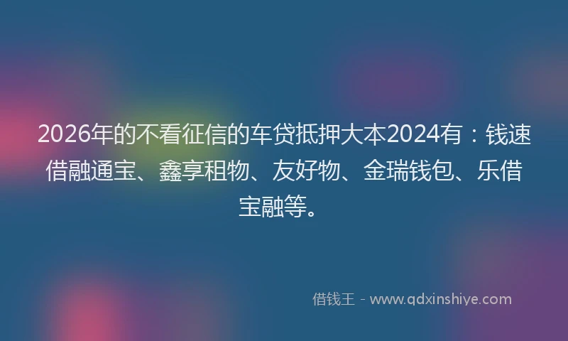 2026年的不看征信的车贷抵押大本2024有：钱速借融通宝、鑫享租物、友好物、金瑞钱包、乐借宝融等。