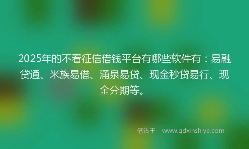 2025年的不看征信借钱平台有哪些软件有：易融贷通、米族易借、涌泉易贷、现金秒贷易行、现金分期等。
