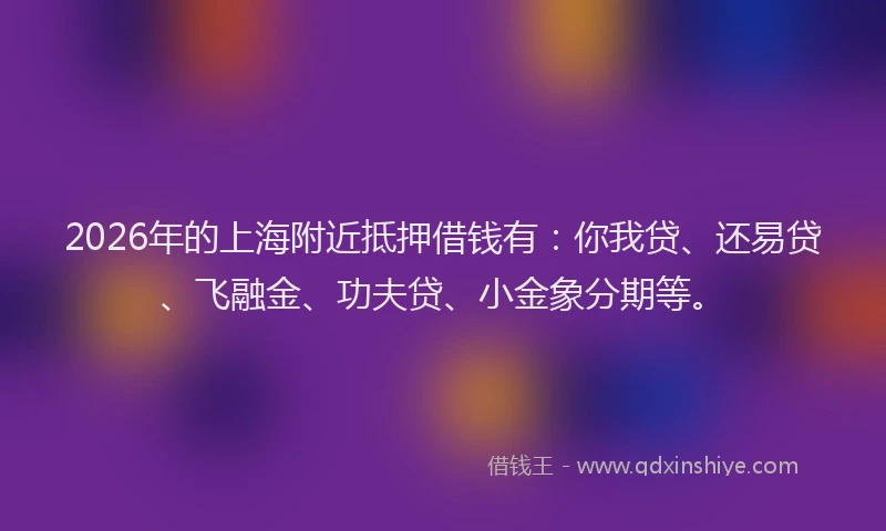 2026年的上海附近抵押借钱有：你我贷、还易贷、飞融金、功夫贷、小金象分期等。