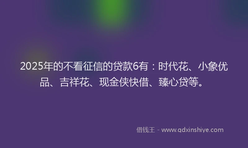 2025年的不看征信的贷款6有：时代花、小象优品、吉祥花、现金侠快借、臻心贷等。