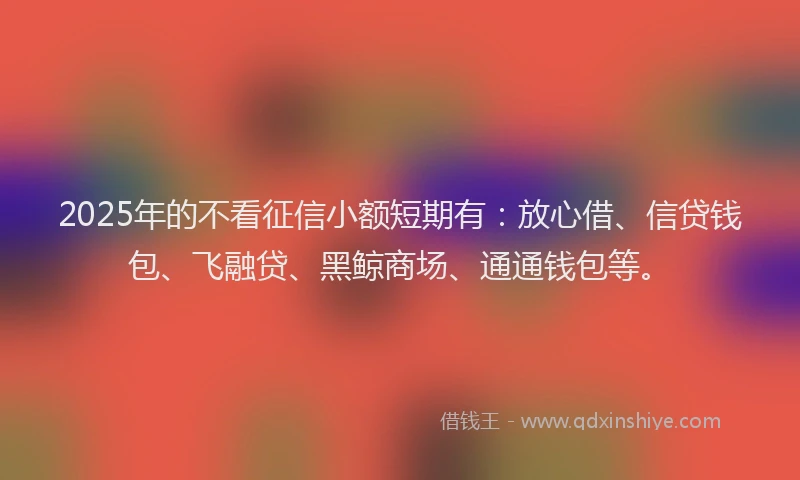 2025年的不看征信小额短期有：放心借、信贷钱包、飞融贷、黑鲸商场、通通钱包等。