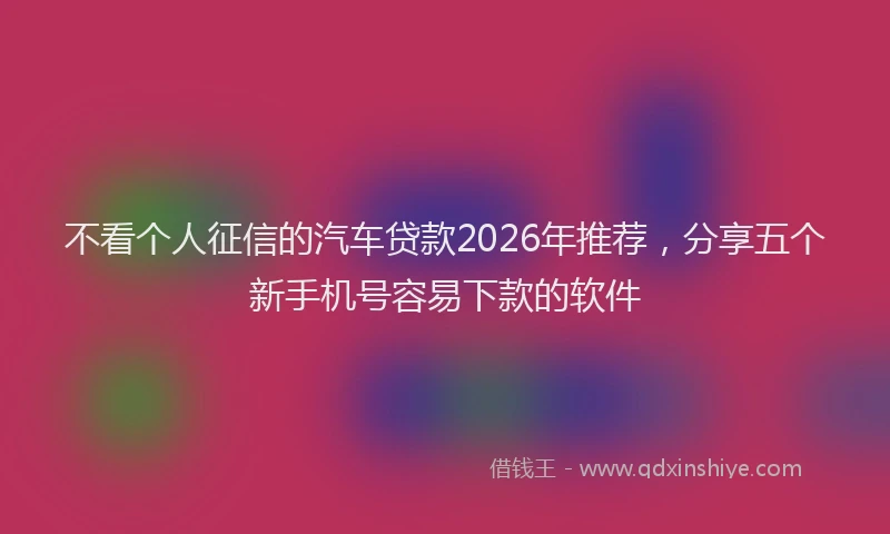 不看个人征信的汽车贷款2026年推荐，分享五个新手机号容易下款的软件