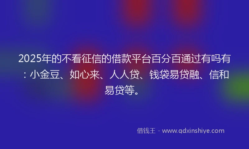 2025年的不看征信的借款平台百分百通过有吗有：小金豆、如心来、人人贷、钱袋易贷融、信和易贷等。
