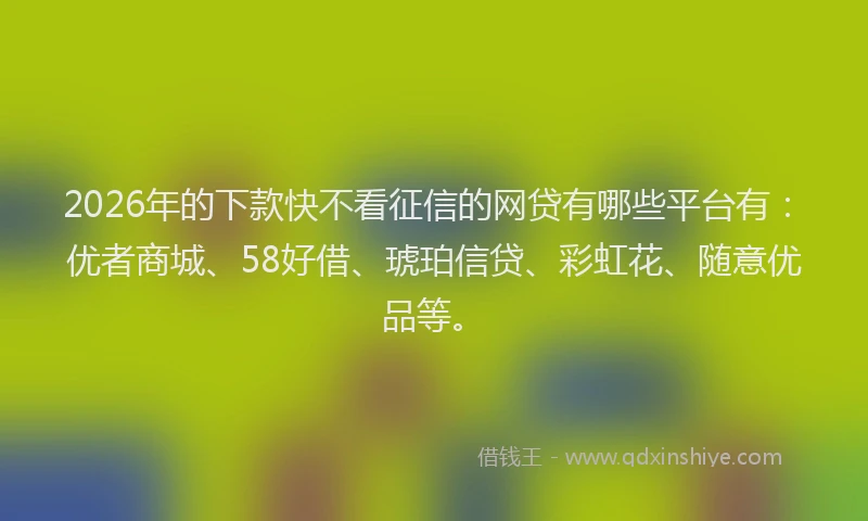 2026年的下款快不看征信的网贷有哪些平台有：优者商城、58好借、琥珀信贷、彩虹花、随意优品等。