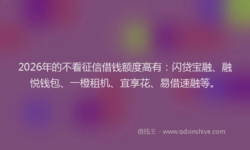 2026年的不看征信借钱额度高有：闪贷宝融、融悦钱包、一橙租机、宜享花、易借速融等。