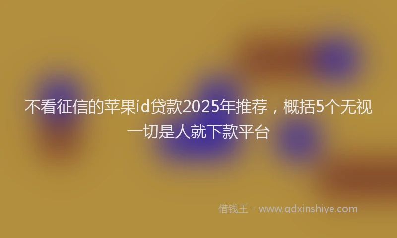 不看征信的苹果id贷款2025年推荐，概括5个无视一切是人就下款平台